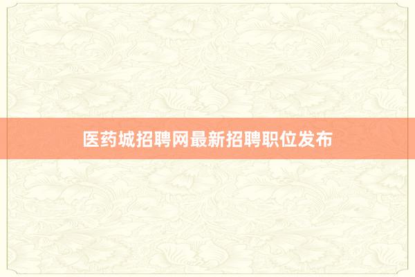 医药城招聘网最新招聘职位发布